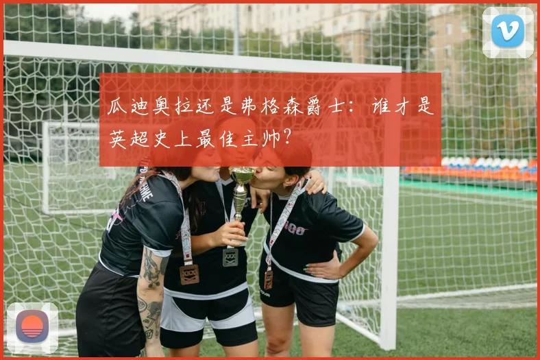 瓜迪奥拉还是弗格森爵士：谁才是英超史上最佳主帅？