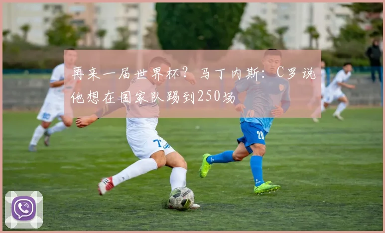 再来一届世界杯？马丁内斯：C罗说他想在国家队踢到250场