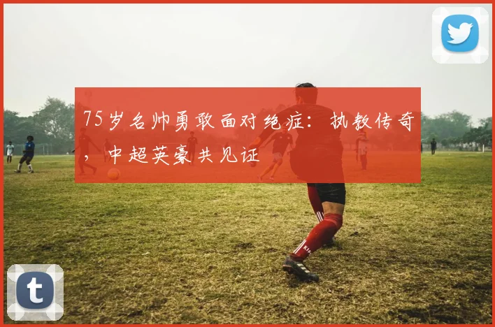 75岁名帅勇敢面对绝症：执教传奇，中超英豪共见证