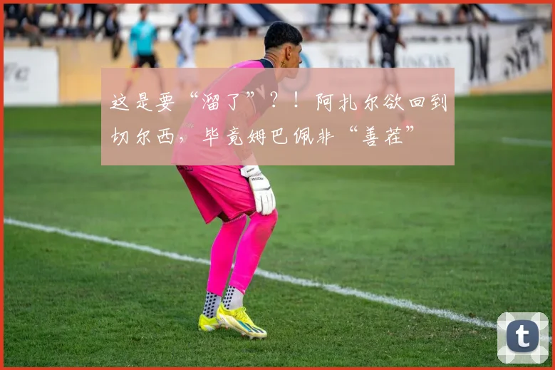 这是要“溜了”？！阿扎尔欲回到切尔西，毕竟姆巴佩非“善茬”