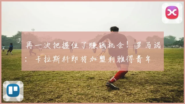 再一次把握住了赚钱机会！罗马诺：卡拉斯科即将加盟利雅得青年