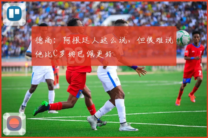 德尚：阿根廷人这么说，但很难说他比C罗姆巴佩更好