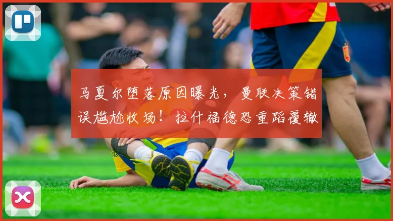 马夏尔堕落原因曝光，曼联决策错误尴尬收场！拉什福德恐重蹈覆辙